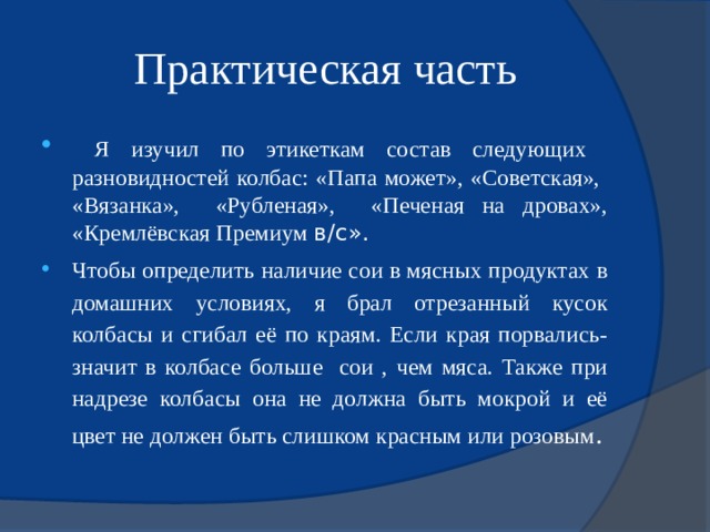 Практическая часть  Я изучил по этикеткам cостав следующих разновидностей колбас: «Папа может», «Советская», «Вязанка», «Рубленая», «Печеная на дровах», «Кремлёвская Премиум в/с». Чтобы определить наличие сои в мясных продуктах в домашних условиях, я брал отрезанный кусок колбасы и сгибал её по краям. Если края порвались- значит в колбасе больше сои , чем мяса. Также при надрезе колбасы она не должна быть мокрой и её цвет не должен быть слишком красным или розовым . 