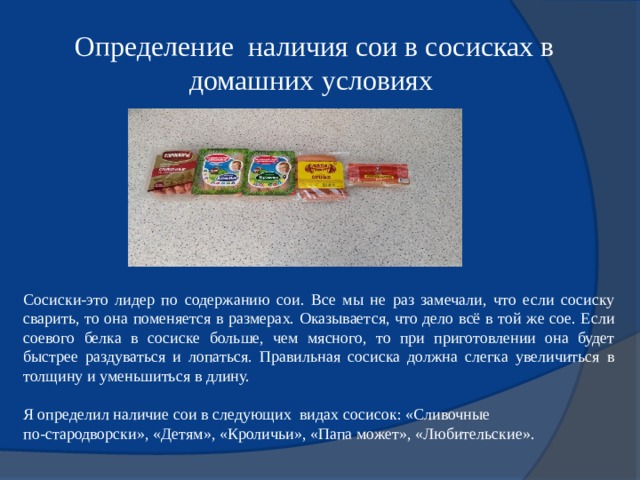 Определение наличия сои в сосисках в домашних условиях Сосиски-это лидер по содержанию сои. Все мы не раз замечали, что если сосиску сварить, то она поменяется в размерах. Оказывается, что дело всё в той же сое. Если соевого белка в сосиске больше, чем мясного, то при приготовлении она будет быстрее раздуваться и лопаться. Правильная сосиска должна слегка увеличиться в толщину и уменьшиться в длину. Я определил наличие сои в следующих видах сосисок: «Сливочные по-стародворски», «Детям», «Кроличьи», «Папа может», «Любительские». 