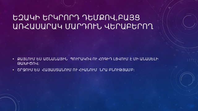 ԵԶԱԿԻ ԵՐԿՐՈՐԴ ԴԵՄՔՈՎ,ԲԱՅՑ ԱՌՀԱՍԱՐԱԿ ՄԱՐԴՈՒՆ ՎԵՐԱԲԵՐՈՂ ՔԱՅԼՈՒՄ ԵՍ ԱՇՆԱՆԱՅԻՆ ՊՈՒՐԱԿՈՎ ՈՒ ՀՈԳԻԴ ԼՑՎՈՒՄ Է ՄԻ ԱՆԱՍԵԼԻ ԹԱԽԻԾՈՎ: ՇՐՋՈՒՄ ԵՍ ՀԱՅԱՍՏԱՆՈՒՄ ՈՒ ՀԻԱՆՈՒՄ ՆՐԱ ԲՆՈՒԹՅԱՄԲ: 