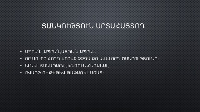  ՑԱՆԿՈՒԹՅՈՒՆ ԱՐՏԱՀԱՅՏՈՂ ԱՊՐԵ՜Լ ,ԱՊՐԵ՜Լ,ԱՅՊԵ՜Ս ԱՊՐԵԼ, ՈՐ ՍՈՒՐԲ ՀՈՂԴ ԵՐԲԵՔ ՉԶԳԱ ՔՈ ԱՎԵԼՈՐԴ ԾԱՆՐՈՒԹՅՈՒՆԸ: ԵԼՆԵԼ ՃԱՆԱՊԱՐՀ ,ԽՆԴՈՒՆ ՀԵՌԱՆԱԼ, ԶՎԱՐԹ ՈՒ ԹԵԹԵՎ ԹԱՓԱՌԵԼ ԱԶԱՏ: 
