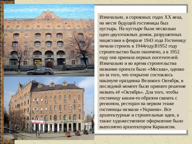 Изначально, в сороковых годах XX века, на месте будущей гостиницы был пустырь. На пустыре были несколько одно-двухэтажных домов, разрушенных нацистами в феврале 1943 года Гостиницу начали строить в 1944году.В1952 году строительство было окончено, а в 1952  году она приняла первых посетителей. Изначально и во время строительства название проекта было «Москва», однако из-за того, что открытие состоялось накануне праздника Великого Октября, в последний момент было принято решение назвать её «Октябрь». Для того, чтобы гостиницу каким-то образом связать с регионом, ресторан на первом этаже гостиницы назвали «Украина». Все архитектурные и строительные идеи, а также художественное оформление было выполнено архитектором Каракисом. 