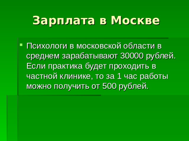 Зарплата в Москве Психологи в московской области в среднем зарабатывают 30000 рублей. Если практика будет проходить в частной клинике, то за 1 час работы можно получить от 500 рублей. 