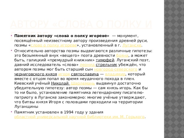 Автору «Слова о полку Игореве» Памятник автору «слова о полку игореве»   — монумент, посвящённый неизвестному автору произведения древней руси, поэмы « слово о полку игореве », установленный в г.  Луганске . Относительно авторства поэмы выдвигаются различные гипотезы: это безымянный внук «вещего» поэта древности  бояна , а может быть, галицкий «премудрый книжник»  тимофей . Луганский поэт, давний исследователь «слова»  леонид  стрельник  убеждён, что автором поэмы мог быть старший сын  новгород-северского  и  черниговского князя   игоря  святославича  —  владимир , который вместе с отцом попал во время неудачного похода в плен. Киевский учёный  Николай Шарлемань  выдвинул достаточно убедительную гипотезу: автор поэмы — сам князь игорь. Как бы то ни было, установление памятника легендарному писателю-патриоту в Луганске закономерно: многие учёные утверждают, что битвы князя Игоря с половцами проходили на территории Луганщины . Памятник установлен в 1994 году у здания  областной универсальной научной библиотеки им. М. Горького . 