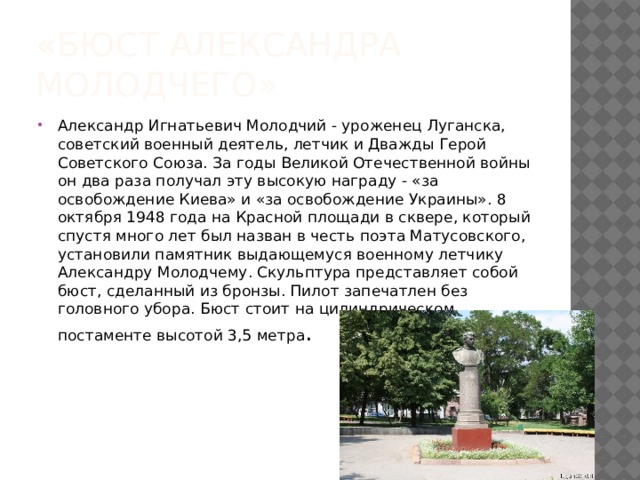 « Бюст Александра Молодчего» Александр Игнатьевич Молодчий - уроженец Луганска, советский военный деятель, летчик и Дважды Герой Советского Союза. За годы Великой Отечественной войны он два раза получал эту высокую награду - «за освобождение Киева» и «за освобождение Украины». 8 октября 1948 года на Красной площади в сквере, который спустя много лет был назван в честь поэта Матусовского, установили памятник выдающемуся военному летчику Александру Молодчему. Скульптура представляет собой бюст, сделанный из бронзы. Пилот запечатлен без головного убора. Бюст стоит на цилиндрическом постаменте высотой 3,5 метра . 