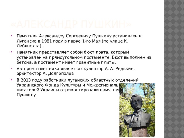 « Александр Пушкин» Памятник Александру Сергеевичу Пушкину установлен в Луганске в 1981 году в парке 1-го Мая (по улице К. Либкнехта). Памятник представляет собой бюст поэта, который установлен на прямоугольном постаменте. Бюст выполнен из бетона, а постамент имеет гранитные плиты. Автором памятника является скульптор А. А. Редькин, архитектор А. Долгополов В 2013 году работники луганских областных отделений Украинского Фонда Культуры и Межрегионального союза писателей Украины отремонтировали памятник Александру Пушкину 