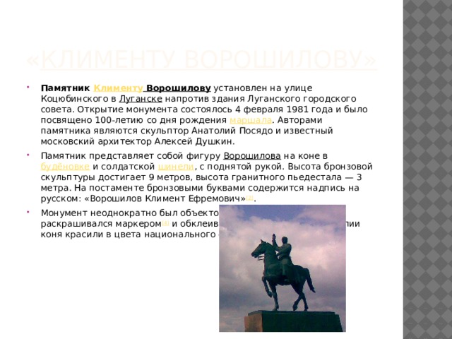 « Клименту Ворошилову » Памятник  Клименту Ворошилову  установлен на улице Коцюбинского в  Луганске  напротив здания Луганского городского совета. Открытие монумента состоялось 4 февраля 1981 года и было посвящено 100-летию со дня рождения  маршала . Авторами памятника являются скульптор Анатолий Посядо и известный московский архитектор Алексей Душкин. Памятник представляет собой фигуру  Ворошилова  на коне в  будёновке  и солдатской  шинели , с поднятой рукой. Высота бронзовой скульптуры достигает 9 метров, высота гранитного пьедестала — 3 метра. На постаменте бронзовыми буквами содержится надпись на русском: «Ворошилов Климент Ефремович» [2] . Монумент неоднократно был объектом вандализма [3] , пьедестал раскрашивался маркером [4]  и обклеивался листовками [5] . Гениталии коня красили в цвета национального флага Украины. 