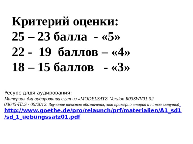 Критерий оценки: 25 – 23 балла - «5» 22 - 19 баллов – «4» 18 – 15 баллов - «3» Ресурс длдя аудирования: Материал для аудирования взят из «MODELSATZ Version R03SWV01.02 03645-HLS - 09/2012. Звучание текстов обозначены, это примерно вторая и пятая минуты)  http://www.goethe.de/pro/relaunch/prf/materialien/A1_sd1/sd_1_uebungssatz01.pdf    