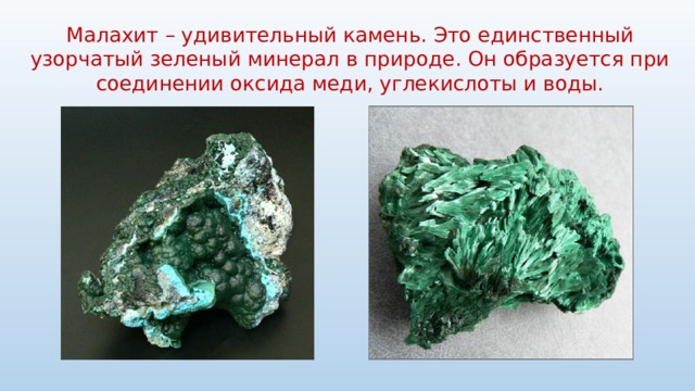 Малахит – удивительный камень. Это единственный узорчатый зеленый минерал в природе. Он образуется при соединении оксида меди, углекислоты и воды. 