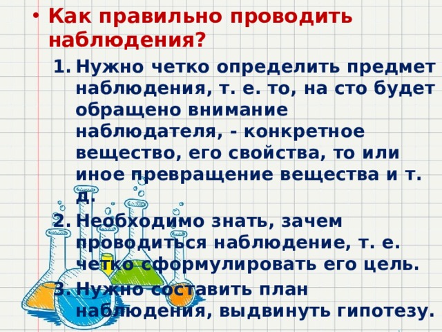 Как правильно проводить наблюдения? Нужно четко определить предмет наблюдения, т. е. то, на сто будет обращено внимание наблюдателя, - конкретное вещество, его свойства, то или иное превращение вещества и т. д. Необходимо знать, зачем проводиться наблюдение, т. е. четко сформулировать его цель. Нужно составить план наблюдения, выдвинуть гипотезу. Нужно четко определить предмет наблюдения, т. е. то, на сто будет обращено внимание наблюдателя, - конкретное вещество, его свойства, то или иное превращение вещества и т. д. Необходимо знать, зачем проводиться наблюдение, т. е. четко сформулировать его цель. Нужно составить план наблюдения, выдвинуть гипотезу. 