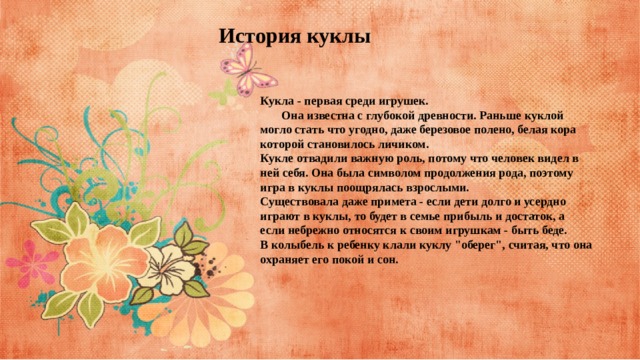 История куклы Кукла - первая среди игрушек.         Она известна с глубокой древности. Раньше куклой могло стать что угодно, даже березовое полено, белая кора которой становилось личиком.  Кукле отвадили важную роль, потому что человек видел в ней себя. Она была символом продолжения рода, поэтому игра в куклы поощрялась взрослыми. Существовала даже примета - если дети долго и усердно играют в куклы, то будет в семье прибыль и достаток, а если небрежно относятся к своим игрушкам - быть беде. В колыбель к ребенку клали куклу 