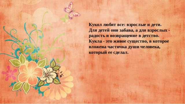 Кукол любят все: взрослые и дети.  Для детей они забава, а для взрослых - радость и возвращение в детство. Кукла - это живое существо, в которое вложена частичка души человека, который ее сделал. 