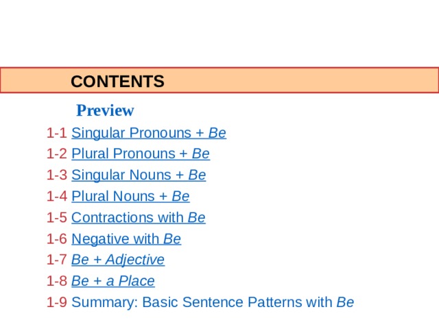  CONTENTS  Preview 1-1 Singular Pronouns + Be 1-2 Plural Pronouns + Be 1-3 Singular Nouns + Be 1-4 Plural Nouns + Be 1-5 Contractions with Be 1-6 Negative with Be 1-7 Be + Adjective 1-8 Be + a Place 1-9 Summary: Basic Sentence Patterns with Be   