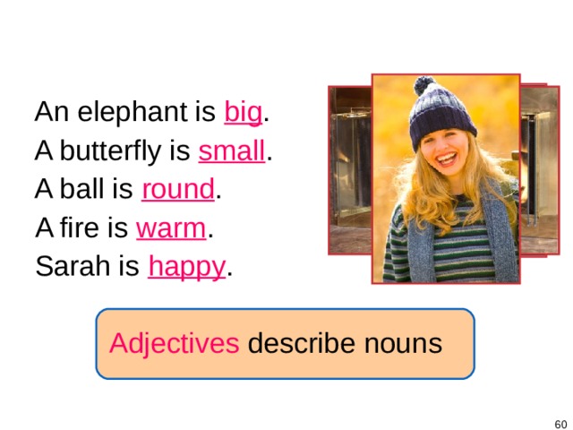 1-7 BE + ADJECTIVE An elephant is big . A butterfly is small . A ball is round . A fire is warm . Sarah is happy . Adjectives describe nouns   