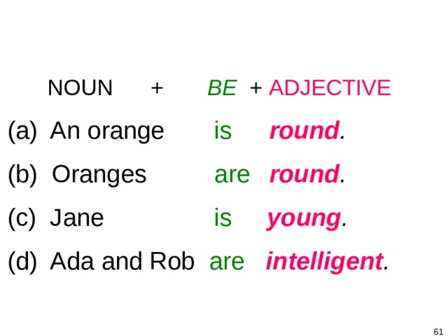 1-7 BE + ADJECTIVE   NOUN + BE + ADJECTIVE  (a) An orange   is   round .   (b) Oranges   are   round .  (c) Jane    is  young .  (d) Ada and Rob are  intelligent .    