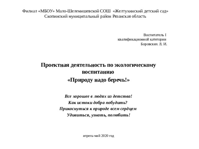 Филиал «МБОУ» Мало-Шелемишевской СОШ «Желтухинский детский сад»  Скопинский муниципальный район Рязанская область   Воспитатель I  квалификационной категории  Боровских Л. И.   Проектная деятельность по экологическому воспитанию «Природу надо беречь!» Все хорошее в людях из детства! Как истоки добра побудить? Прикоснуться к природе всем сердцем Удивиться, узнать, полюбить! апрель-май 2020 год 