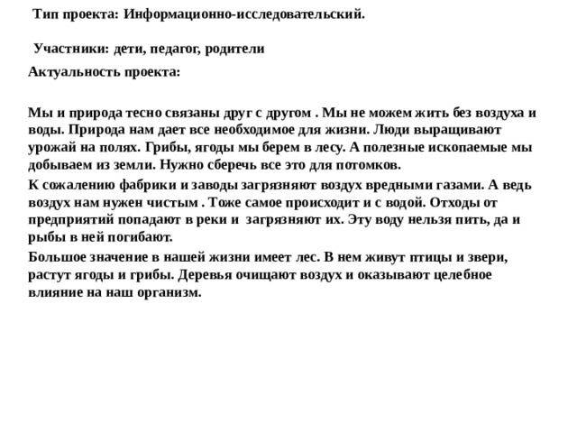 Тип проекта: Информационно-исследовательский.   Участники: дети, педагог, родители   Актуальность проекта:  Мы и природа тесно связаны друг с другом . Мы не можем жить без воздуха и воды. Природа нам дает все необходимое для жизни. Люди выращивают урожай на полях. Грибы, ягоды мы берем в лесу. А полезные ископаемые мы добываем из земли. Нужно сберечь все это для потомков. К сожалению фабрики и заводы загрязняют воздух вредными газами. А ведь воздух нам нужен чистым . Тоже самое происходит и с водой. Отходы от предприятий попадают в реки и загрязняют их. Эту воду нельзя пить, да и рыбы в ней погибают. Большое значение в нашей жизни имеет лес. В нем живут птицы и звери, растут ягоды и грибы. Деревья очищают воздух и оказывают целебное влияние на наш организм. 