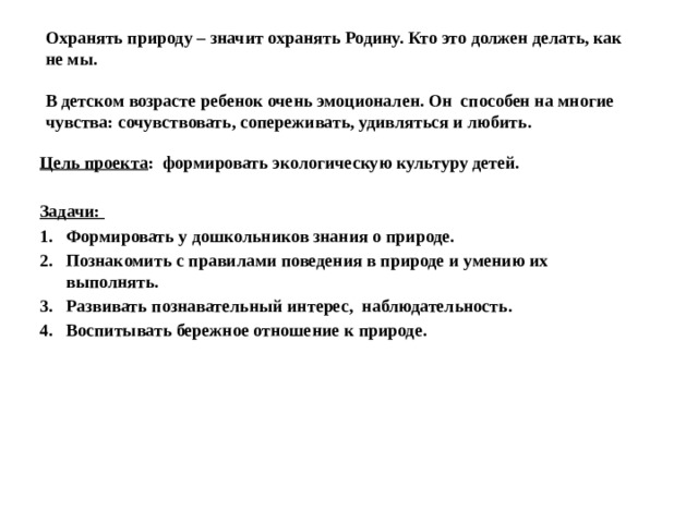   Охранять природу – значит охранять Родину. Кто это должен делать, как не мы.   В детском возрасте ребенок очень эмоционален. Он способен на многие чувства: сочувствовать, сопереживать, удивляться и любить.     Цель проекта : формировать экологическую культуру детей.  Задачи: Формировать у дошкольников знания о природе. Познакомить с правилами поведения в природе и умению их выполнять. Развивать познавательный интерес, наблюдательность. Воспитывать бережное отношение к природе. 