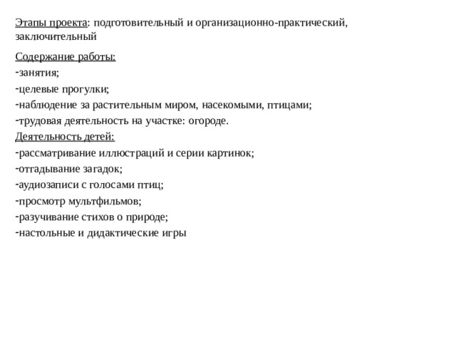 Этапы проекта : подготовительный и организационно-практический, заключительный Содержание работы: занятия; целевые прогулки; наблюдение за растительным миром, насекомыми, птицами; трудовая деятельность на участке: огороде. Деятельность детей: рассматривание иллюстраций и серии картинок; отгадывание загадок; аудиозаписи с голосами птиц; просмотр мультфильмов; разучивание стихов о природе; настольные и дидактические игры 