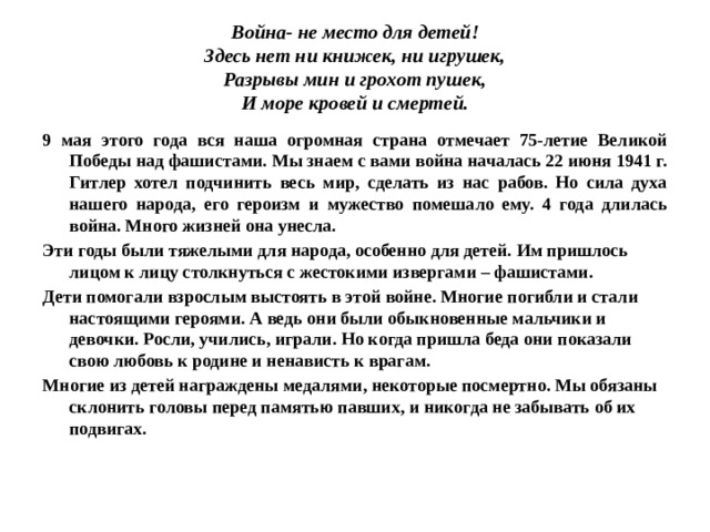 Война- не место для детей!  Здесь нет ни книжек, ни игрушек,  Разрывы мин и грохот пушек,  И море кровей и смертей. 9 мая этого года вся наша огромная страна отмечает 75-летие Великой Победы над фашистами. Мы знаем с вами война началась 22 июня 1941 г. Гитлер хотел подчинить весь мир, сделать из нас рабов. Но сила духа нашего народа, его героизм и мужество помешало ему. 4 года длилась война. Много жизней она унесла. Эти годы были тяжелыми для народа, особенно для детей. Им пришлось лицом к лицу столкнуться с жестокими извергами – фашистами. Дети помогали взрослым выстоять в этой войне. Многие погибли и стали настоящими героями. А ведь они были обыкновенные мальчики и девочки. Росли, учились, играли. Но когда пришла беда они показали свою любовь к родине и ненависть к врагам. Многие из детей награждены медалями, некоторые посмертно. Мы обязаны склонить головы перед памятью павших, и никогда не забывать об их подвигах. 