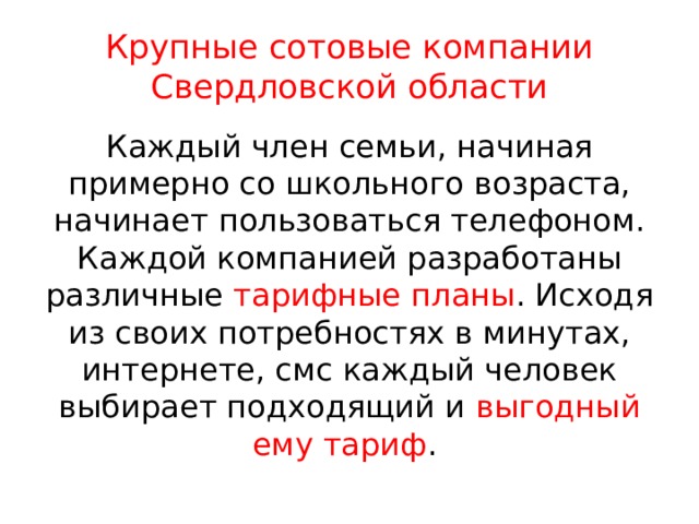 Крупные сотовые компании Свердловской области Каждый член семьи, начиная примерно со школьного возраста, начинает пользоваться телефоном. Каждой компанией разработаны различные тарифные планы . Исходя из своих потребностях в минутах, интернете, смс каждый человек выбирает подходящий и выгодный ему тариф . 