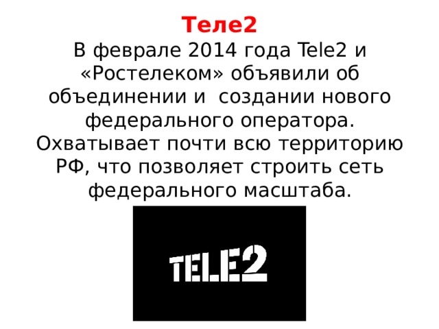 Теле2  В феврале 2014 года Tele2 и «Ростелеком» объявили об объединении и создании нового федерального оператора. Охватывает почти всю территорию РФ, что позволяет строить сеть федерального масштаба. 