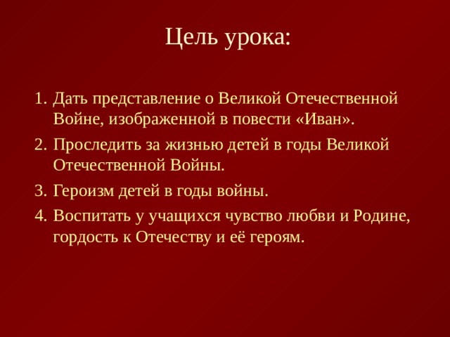 Цель урока: Дать представление о Великой Отечественной Войне, изображенной в повести «Иван». Проследить за жизнью детей в годы Великой Отечественной Войны. Героизм детей в годы войны. Воспитать у учащихся чувство любви и Родине, гордость к Отечеству и её героям.  