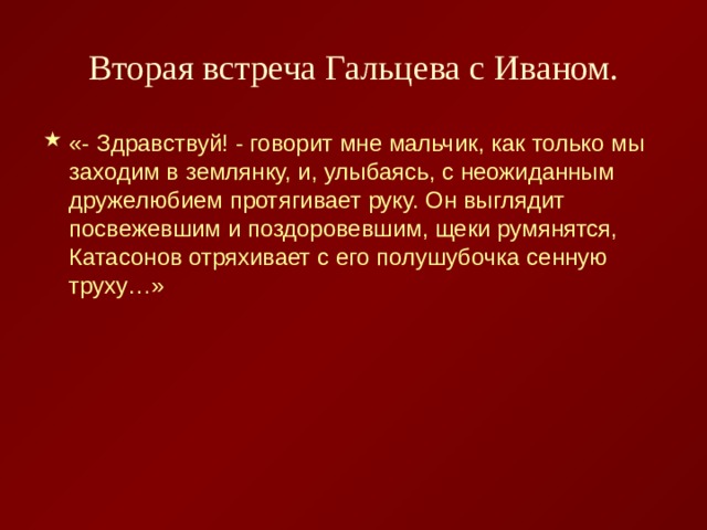 Вторая встреча Гальцева с Иваном. «- Здравствуй! - говорит мне мальчик, как только мы заходим в землянку, и, улыбаясь, с неожиданным дружелюбием протягивает руку. Он выглядит посвежевшим и поздоровевшим, щеки румянятся, Катасонов отряхивает с его полушубочка сенную труху…» 