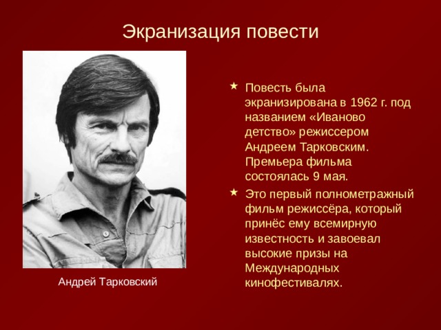 Повесть была экранизирована в 1962 г. под названием «Иваново детство» режиссером Андреем Тарковским. Премьера фильма состоялась 9 мая. Это первый полнометражный фильм режиссёра, который принёс ему всемирную известность и завоевал высокие призы на Международных кинофестивалях. Андрей Тарковский 