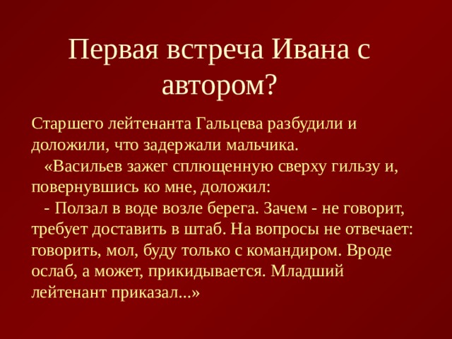 Первая встреча Ивана с автором? Старшего лейтенанта Гальцева разбудили и доложили, что задержали мальчика.  «Васильев зажег сплющенную сверху гильзу и, повернувшись ко мне, доложил:  - Ползал в воде возле берега. Зачем - не говорит, требует доставить в штаб. На вопросы не отвечает: говорить, мол, буду только с командиром. Вроде ослаб, а может, прикидывается. Младший лейтенант приказал...» 