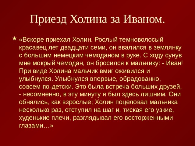 Приезд Холина за Иваном. «Вскоре приехал Холин. Рослый темноволосый красавец лет двадцати семи, он ввалился в землянку с большим немецким чемоданом в руке. С ходу сунув мне мокрый чемодан, он бросился к мальчику: - Иван! При виде Холина мальчик вмиг оживился и улыбнулся. Улыбнулся впервые, обрадованно, совсем по-детски. Это была встреча больших друзей, - несомненно, в эту минуту я был здесь лишним. Они обнялись, как взрослые; Холин поцеловал мальчика несколько раз, отступил на шаг и, тиская его узкие, худенькие плечи, разглядывал его восторженными глазами…» 