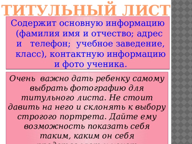 ТИТУЛЬНЫЙ ЛИСТ Содержит основную информацию (фамилия имя и отчество; адрес и телефон; учебное заведение, класс), контактную информацию и фото ученика.   Очень важно дать ребенку самому выбрать фотографию для титульного листа. Не стоит давить на него и склонять к выбору строгого портрета. Дайте ему возможность показать себя таким, каким он себя представляет и хочет представиться другим.  