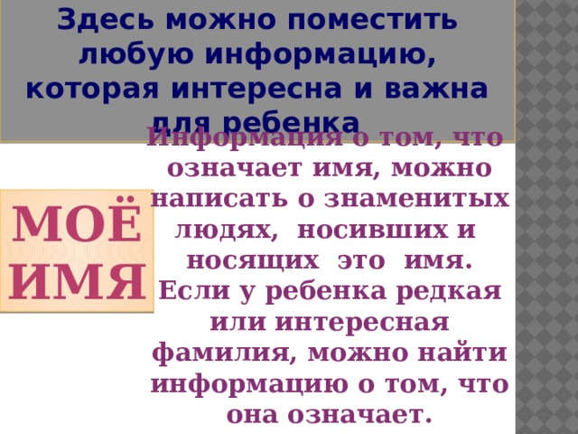 Здесь можно поместить любую информацию, которая интересна и важна для ребенка . Информация о том, что означает имя, можно написать о знаменитых людях, носивших и носящих это имя. Если у ребенка редкая или интересная фамилия, можно найти информацию о том, что она означает. Моё имя 