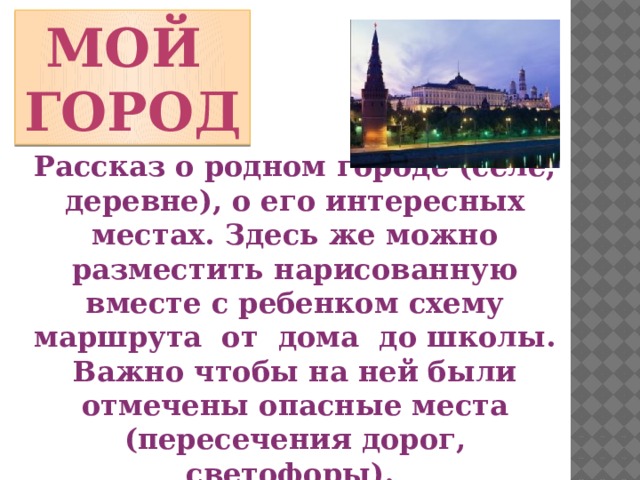 Мой город Рассказ о родном городе (селе, деревне), о его интересных местах. Здесь же можно разместить нарисованную вместе с ребенком схему маршрута от дома до школы. Важно чтобы на ней были отмечены опасные места (пересечения дорог, светофоры).  