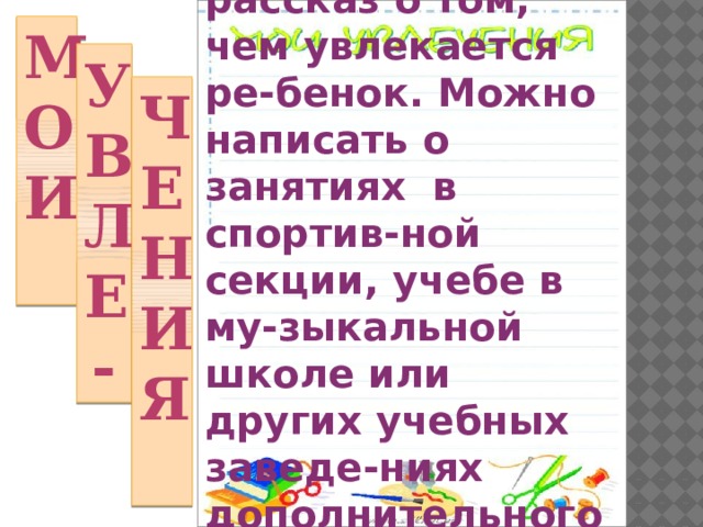 Небольшой рассказ о том, чем увлекается ре-бенок. Можно написать о занятиях в спортив-ной секции, учебе в му-зыкальной школе или других учебных заведе-ниях дополнительного образования. Мои Увле- чения 