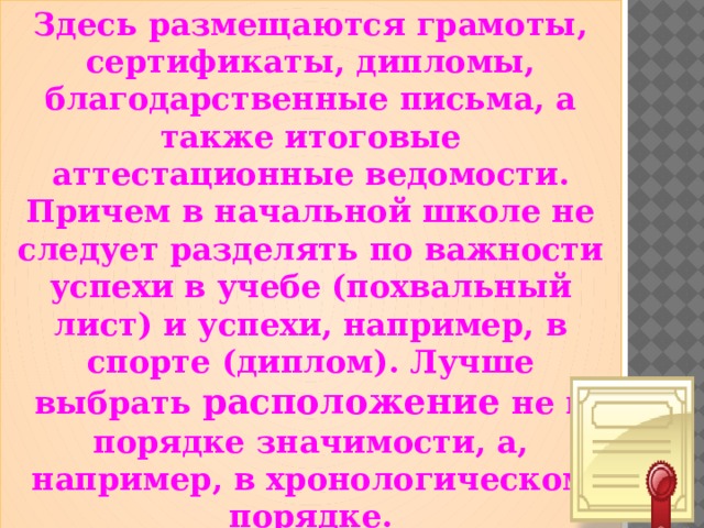  Здесь размещаются грамоты, сертификаты, дипломы, благодарственные письма, а также итоговые аттестационные ведомости. Причем в начальной школе не следует разделять по важности успехи в учебе (похвальный лист) и успехи, например, в спорте (диплом). Лучше выбрать расположение не в порядке значимости, а, например, в хронологическом порядке.  