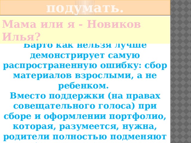   Есть над чем подумать. Мама или я - Новиков Илья? Известное стихотворение А. Барто как нельзя лучше демонстрирует самую распространенную ошибку: сбор материалов взрослыми, а не ребенком. Вместо поддержки (на правах совещательного голоса) при сборе и оформлении портфолио, которая, разумеется, нужна, родители полностью подменяют ребенка в этом процессе. 