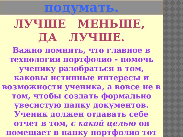   Есть над чем подумать. Лучше меньше, Да лучше. Важно помнить, что главное в технологии портфолио - помочь ученику разобраться в том, каковы истинные интересы и возможности ученика, а вовсе не в том, чтобы создать формально увесистую папку документов. Ученик должен отдавать себе отчет в том, с какой целью он помещает в папку портфолио тот или иной документ. 