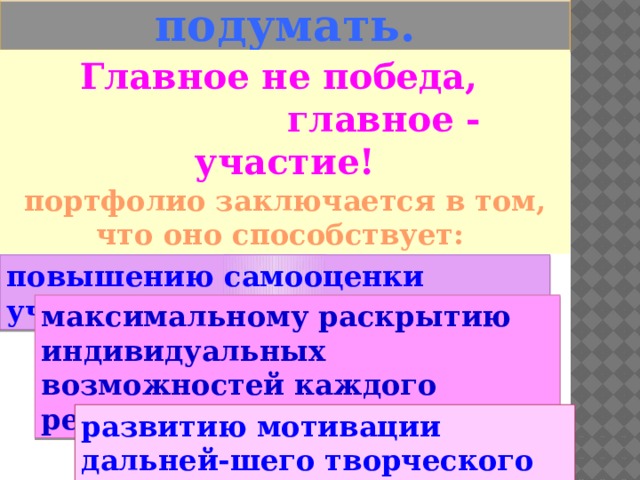   Есть над чем подумать. Главное не победа,  главное - участие! Безусловная ценность портфолио заключается в том, что оно способствует: повышению самооценки ученика, максимальному раскрытию индивидуальных возможностей каждого ребенка, развитию мотивации дальней-шего творческого роста. 