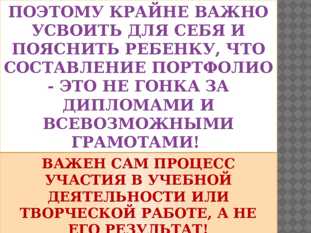 Поэтому крайне важно усвоить для себя и пояснить ребенку, что составление портфолио - это не гонка за дипломами и всевозможными грамотами! Важен сам процесс участия в учебной деятельности или творческой работе, а не его результат!   