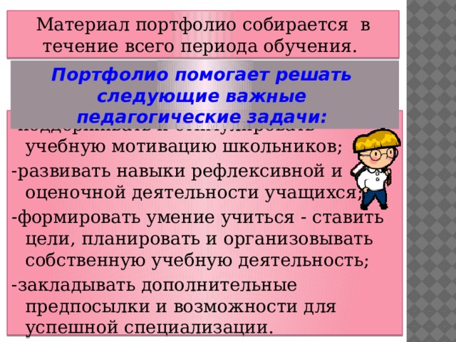 Материал портфолио собирается в течение всего периода обучения. Портфолио помогает решать следующие важные педагогические задачи:  -поддерживать и стимулировать учебную мотивацию школьников; -развивать навыки рефлексивной и оценочной деятельности учащихся; - формировать умение учиться - ставить цели, планировать и организовывать собственную учебную деятельность; -закладывать дополнительные предпосылки и возможности для успешной специализации. 6 