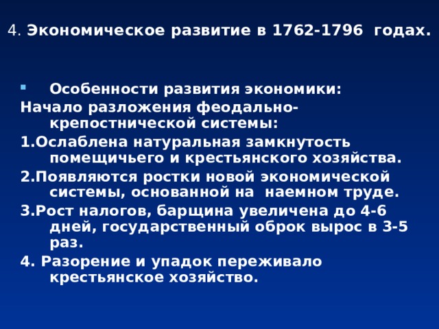 4. Экономическое развитие в 1762-1796 годах. Особенности развития экономики: Начало разложения феодально-крепостнической системы: 1.Ослаблена натуральная замкнутость помещичьего и крестьянского хозяйства. 2.Появляются ростки новой экономической системы, основанной на наемном труде. 3.Рост налогов, барщина увеличена до 4-6 дней, государственный оброк вырос в 3-5 раз. 4. Разорение и упадок переживало крестьянское хозяйство. 