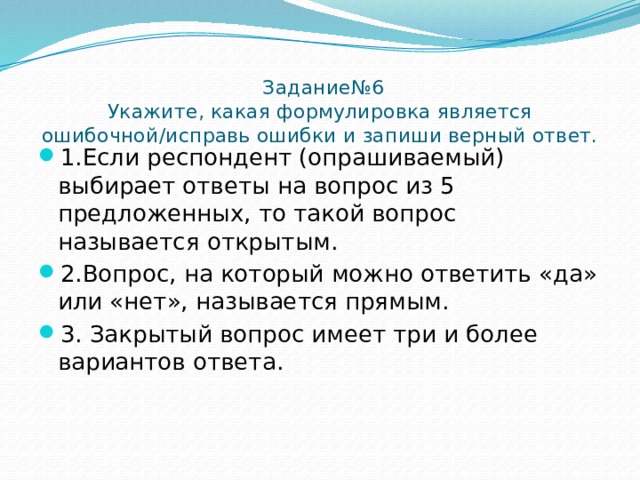  Задание№6  Укажите, какая формулировка является ошибочной/исправь ошибки и запиши верный ответ.   1.Если респондент (опрашиваемый) выбирает ответы на вопрос из 5 предложенных, то такой вопрос называется открытым. 2.Вопрос, на который можно ответить «да» или «нет», называется прямым. 3.  Закрытый вопрос имеет три и более вариантов ответа. 