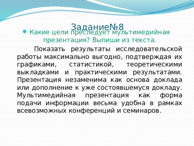 Задание№8   Какие цели преследует мультимедийная презентация? Выпиши из текста.  Показать результаты исследовательской работы максимально выгодно, подтверждая их графиками, статистикой, теоретическими выкладками и практическими результатами. Презентация незаменима как основа доклада или дополнение к уже состоявшемуся докладу. Мультимедийная презентация как форма подачи информации весьма удобна в рамках всевозможных конференций и семинаров. 