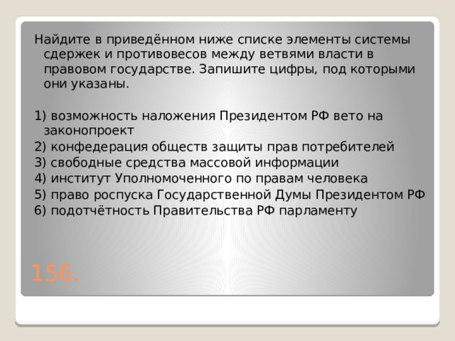 Найдите в приведённом ниже списке элементы системы сдержек и противовесов между ветвями власти в правовом государстве. Запишите цифры, под которыми они указаны.   1) возможность наложения Президентом РФ вето на законопроект 2) конфедерация обществ защиты прав потребителей 3) свободные средства массовой информации 4) институт Уполномоченного по правам человека 5) право роспуска Государственной Думы Президентом РФ 6) подотчётность Правительства РФ парламенту 156. 