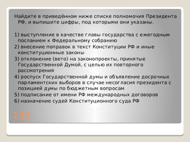 Найдите в приведённом ниже списке полномочия Президента РФ, и выпишите цифры, под которыми они указаны.   1) выступление в качестве главы государства с ежегодным посланием к Федеральному собранию 2) внесение поправок в текст Конституции РФ и иные конституционные законы 3) отклонение (вето) на законопроекты, принятые Государственной Думой, с целью их повторного рассмотрения 4) роспуск Государственной думы и объявление досрочных парламентских выборов в случае несогласия президента с позицией думы по бюджетным вопросам 5) подписание от имени РФ международных договоров 6) назначение судей Конституционного суда РФ 135 