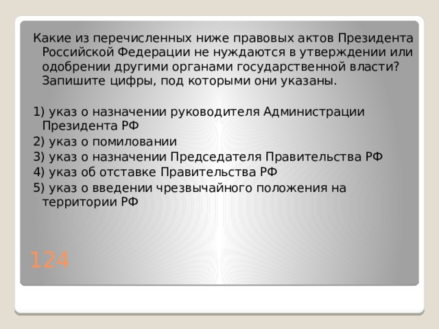 Какие из перечисленных ниже правовых актов Президента Российской Федерации не нуждаются в утверждении или одобрении другими органами государственной власти? Запишите цифры, под которыми они указаны.   1) указ о назначении руководителя Администрации Президента РФ 2) указ о помиловании 3) указ о назначении Председателя Правительства РФ 4) указ об отставке Правительства РФ 5) указ о введении чрезвычайного положения на территории РФ 124 