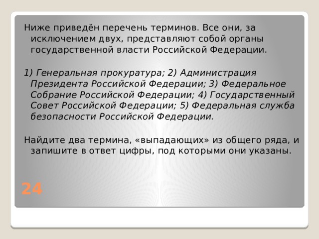 Ниже приведён перечень терминов. Все они, за исключением двух, представляют собой органы государственной власти Российской Федерации.   1) Генеральная прокуратура; 2) Администрация Президента Российской Федерации; 3) Федеральное Собрание Российской Федерации; 4) Государственный Совет Российской Федерации; 5) Федеральная служба безопасности Российской Федерации. Найдите два термина, «выпадающих» из общего ряда, и запишите в ответ цифры, под которыми они указаны. 24 