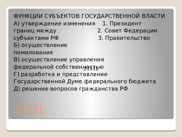 ФУНКЦИИ СУБЪЕКТОВ ГОСУДАРСТВЕННОЙ ВЛАСТИ А) утверждение изменения 1. Президент границ между 2. Совет Федерации субъектами РФ 3. Правительство Б) осуществление помилования В) осуществление управления федеральной собственностью Г) разработка и представление Государственной Думе федерального бюджета Д) решение вопросов гражданства РФ   21331.   21331. 