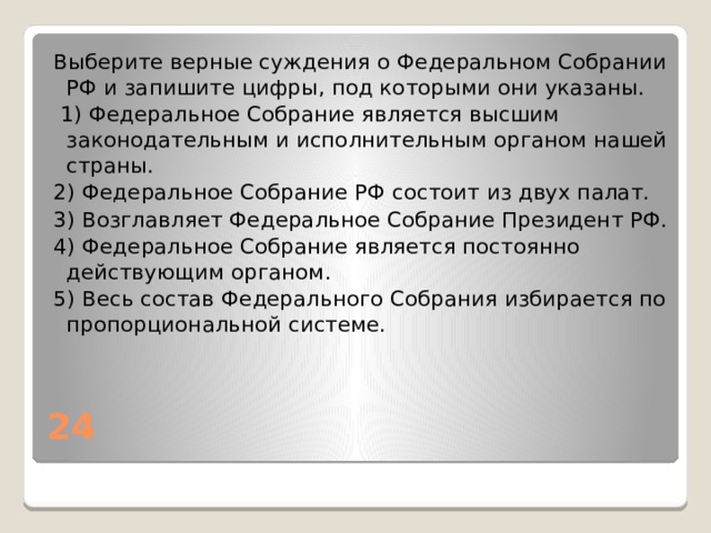 Выберите верные суждения о Федеральном Собрании РФ и запишите цифры, под которыми они указаны.   1) Федеральное Собрание является высшим законодательным и исполнительным органом нашей страны. 2) Федеральное Собрание РФ состоит из двух палат. 3) Возглавляет Федеральное Собрание Президент РФ. 4) Федеральное Собрание является постоянно действующим органом. 5) Весь состав Федерального Собрания избирается по пропорциональной системе. 24 