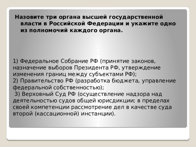 Назовите три органа высшей государственной власти в Российской Федерации и укажите одно из полномочий каждого органа. 1) Федеральное Собрание РФ (принятие законов, назначение выборов Президента РФ, утверждение изменения границ между субъектами РФ);  2) Правительство РФ (разработка бюджета, управление федеральной собственностью);  3) Верховный Суд РФ (осуществление надзора над деятельностью судов общей юрисдикции; в пределах своей компетенции рассмотрение дел в качестве суда второй (кассационной) инстанции).    